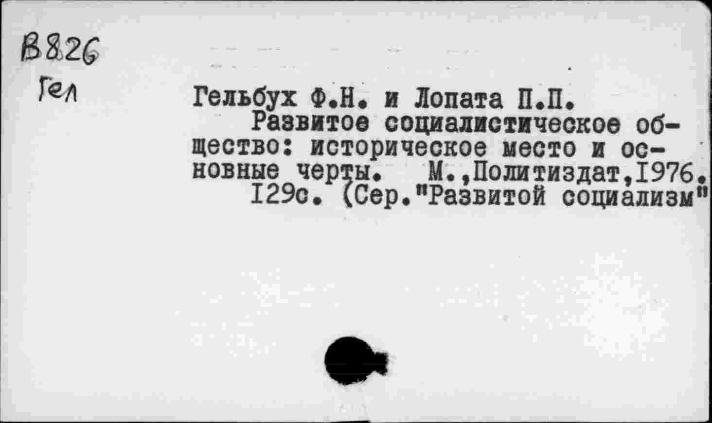 ﻿В&2£
Г«Л Гельбух Ф.Н. и Лопата П.П.
Развитое социалистическое общество; историческое место и основные черты*	М.,Политиздат,1976
129с. (Сер."Развитой социализм